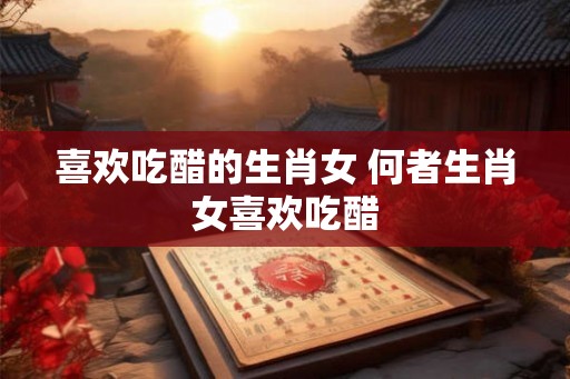 喜欢吃醋的生肖女 何者生肖女喜欢吃醋 喜欢吃醋的生肖女 何者生肖女喜欢吃醋
