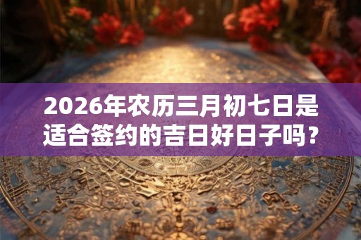 2026年农历三月初七日是适合签约的吉日好日子吗？