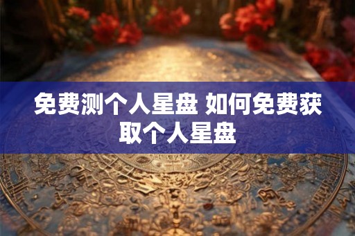 免费测个人星盘 如何免费获取个人星盘