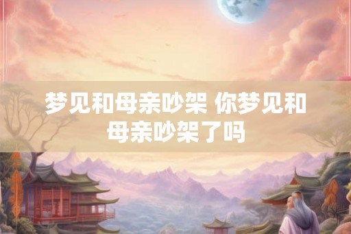 梦见和母亲吵架 你梦见和母亲吵架了吗 梦见和母亲吵架 你梦见和母亲吵架了吗