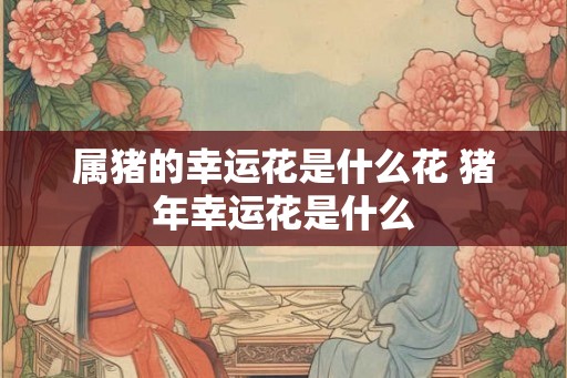 属猪的幸运花是什么花 猪年幸运花是什么