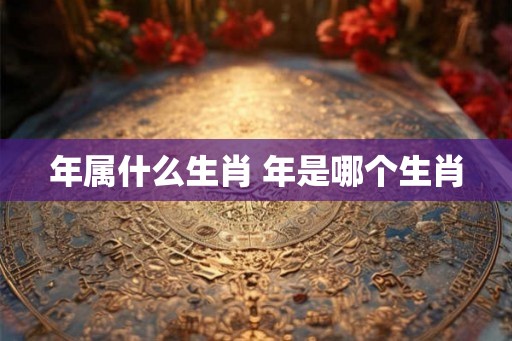 年属什么生肖 年是哪个生肖 年属什么生肖 年是哪个生肖