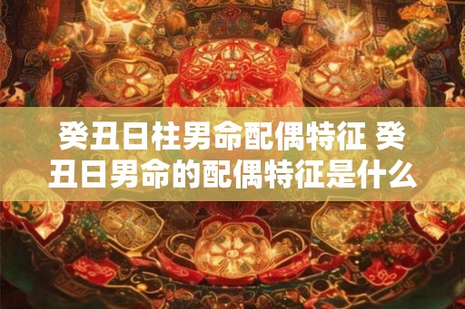 癸丑日柱男命配偶特征 癸丑日男命的配偶特征是什么