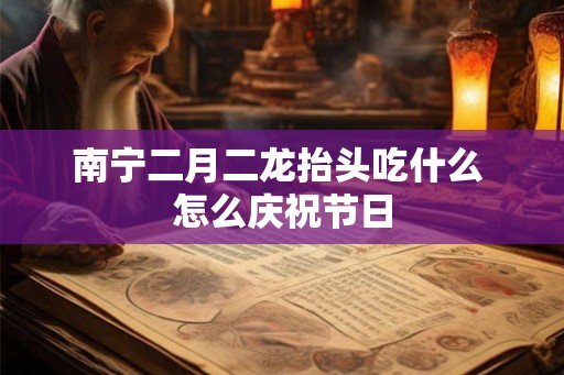南宁二月二龙抬头吃什么 怎么庆祝节日