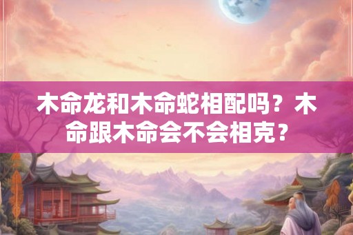 木命龙和木命蛇相配吗？木命跟木命会不会相克？
