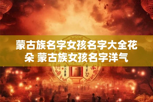 蒙古族名字女孩名字大全花朵 蒙古族女孩名字洋气 蒙古族名字女孩名字大全花朵 蒙古族女孩名字洋气