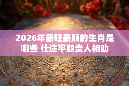 2026年最旺最顺的生肖是哪些 仕途平顺贵人相助