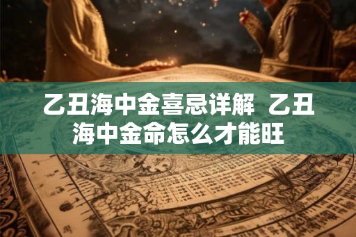 乙丑海中金喜忌详解 乙丑海中金命怎么才能旺 乙丑海中金喜忌详解 乙丑海中金命怎么才能旺