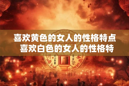 喜欢黄色的女人的性格特点  喜欢白色的女人的性格特点