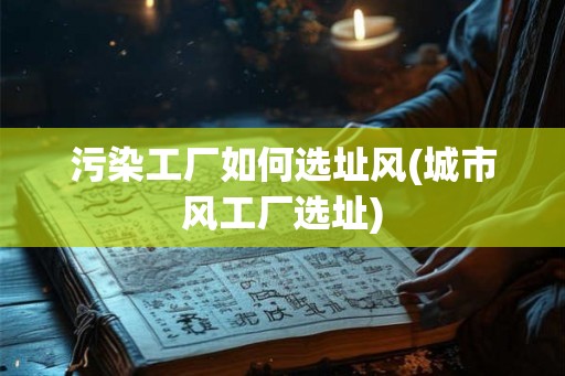 污染工厂如何选址风(城市风工厂选址)