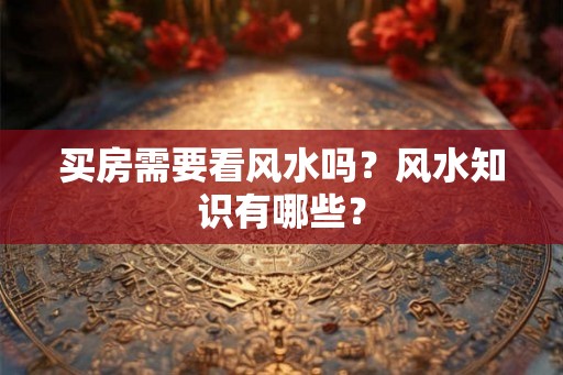 买房需要看风水吗？风水知识有哪些？
