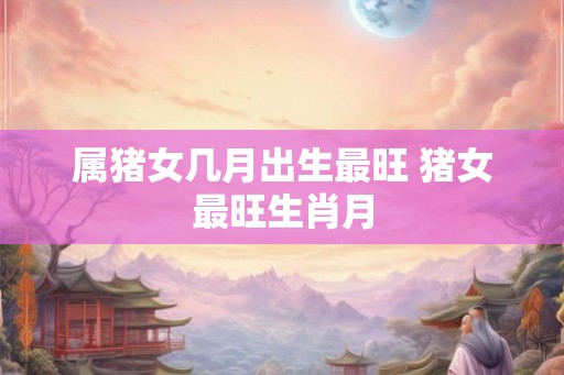 属猪女几月出生最旺 猪女最旺生肖月