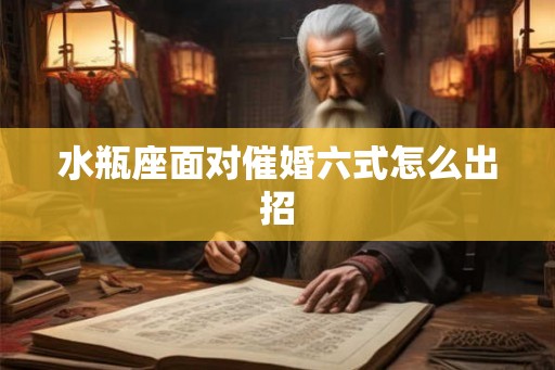 水瓶座面对催婚六式怎么出招 水瓶座面对催婚六式怎么出招