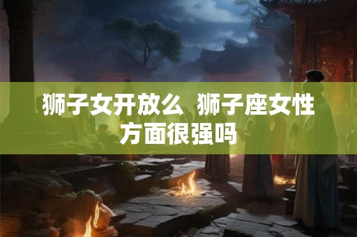 狮子女开放么 狮子座女性方面很强吗 狮子女开放么 狮子座女性方面很强吗
