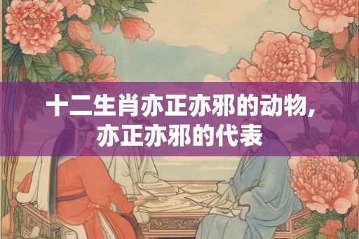 十二生肖亦正亦邪的动物,亦正亦邪的代表 十二生肖亦正亦邪的动物,亦正亦邪的代表