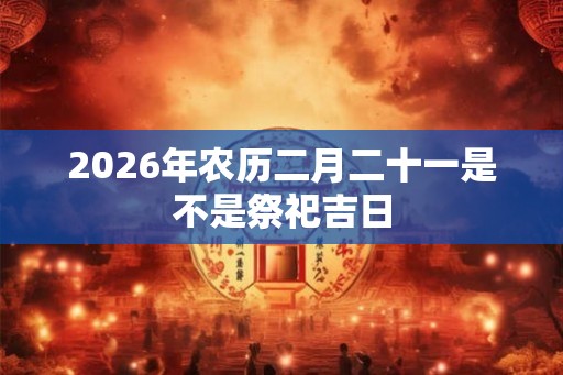 2026年农历二月二十一是不是祭祀吉日 2026年农历二月二十一是不是祭祀吉日