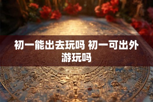 初一能出去玩吗 初一可出外游玩吗