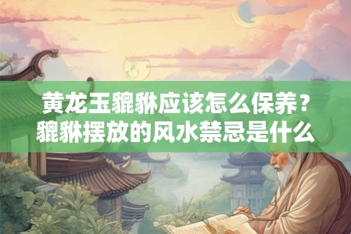 黄龙玉貔貅应该怎么保养？貔貅摆放的风水禁忌是什么？