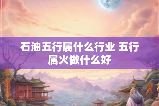 石油五行属什么行业 五行属火做什么好 石油五行属什么行业 五行属火做什么好