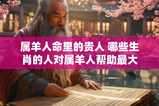 属羊人命里的贵人 哪些生肖的人对属羊人帮助最大 属羊人命里的贵人 哪些生肖的人对属羊人帮助最大