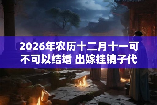 2026年农历十二月十一可不可以结婚 出嫁挂镜子代表什么