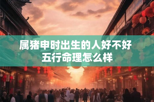 属猪申时出生的人好不好 五行命理怎么样 属猪申时出生的人好不好 五行命理怎么样