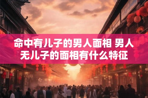 命中有儿子的男人面相 男人无儿子的面相有什么特征