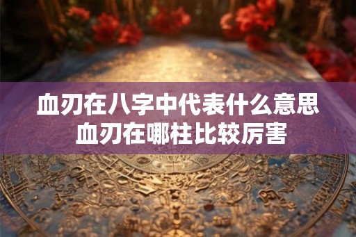 血刃在八字中代表什么意思 血刃在哪柱比较厉害