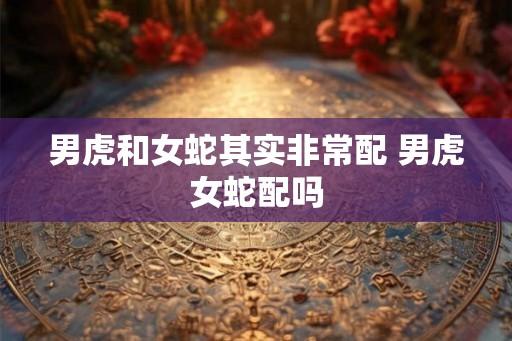 男虎和女蛇其实非常配 男虎女蛇配吗