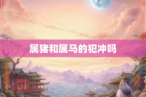 属猪和属马的犯冲吗 属猪和属马的犯冲吗