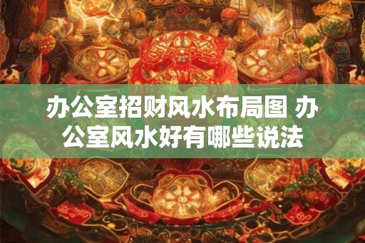 办公室招财风水布局图 办公室风水好有哪些说法 办公室招财风水布局图 办公室风水好有哪些说法