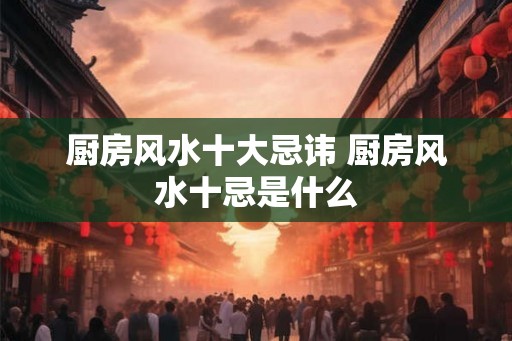 厨房风水十大忌讳 厨房风水十忌是什么 厨房风水十大忌讳 厨房风水十忌是什么