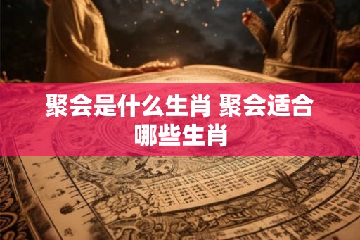 聚会是什么生肖 聚会适合哪些生肖