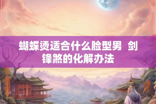 蝴蝶烫适合什么脸型男  剑锋煞的化解办法