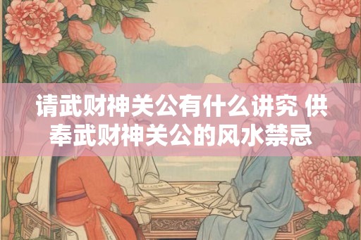 请武财神关公有什么讲究 供奉武财神关公的风水禁忌