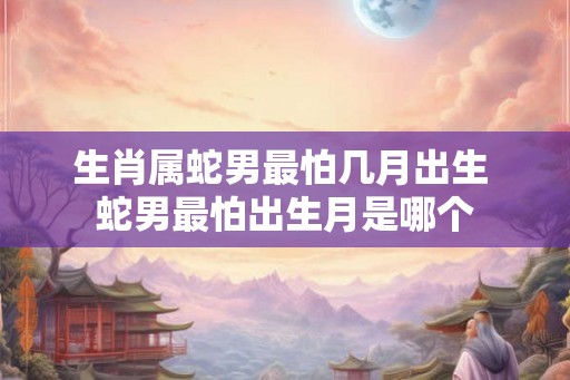 生肖属蛇男最怕几月出生 蛇男最怕出生月是哪个