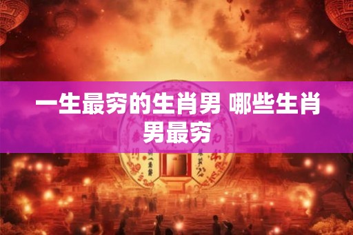 一生最穷的生肖男 哪些生肖男最穷 一生最穷的生肖男 哪些生肖男最穷
