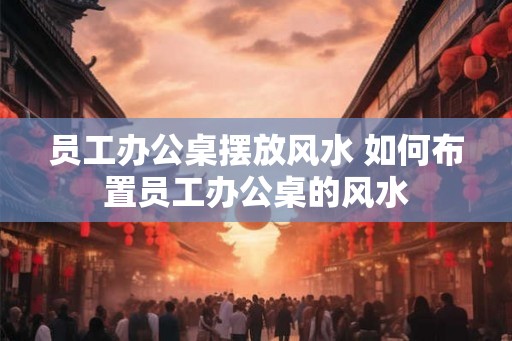 员工办公桌摆放风水 如何布置员工办公桌的风水