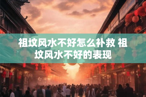 祖坟风水不好怎么补救 祖坟风水不好的表现