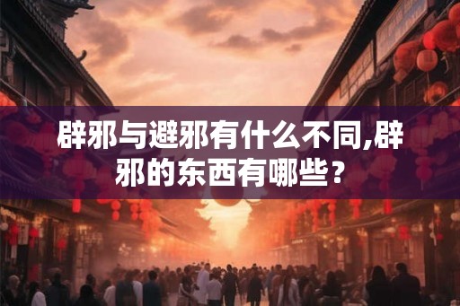 辟邪与避邪有什么不同,辟邪的东西有哪些? 辟邪与避邪有什么不同,辟邪的东西有哪些?