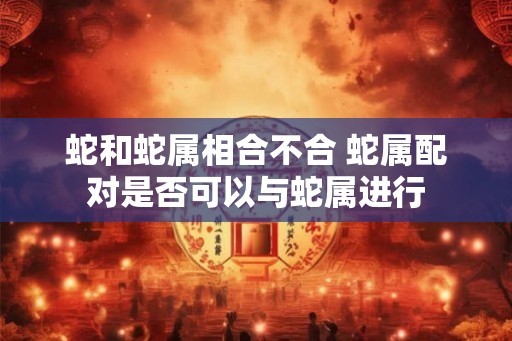 蛇和蛇属相合不合 蛇属配对是否可以与蛇属进行 蛇和蛇属相合不合 蛇属配对是否可以与蛇属进行