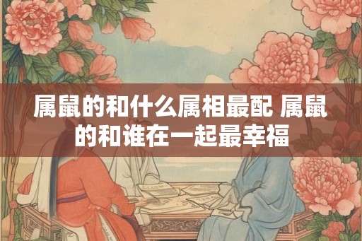 属鼠的和什么属相最配 属鼠的和谁在一起最幸福 属鼠的和什么属相最配 属鼠的和谁在一起最幸福