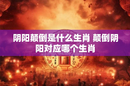 阴阳颠倒是什么生肖 颠倒阴阳对应哪个生肖 阴阳颠倒是什么生肖 颠倒阴阳对应哪个生肖