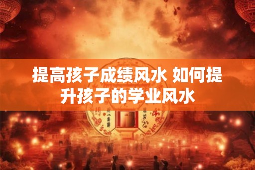 提高孩子成绩风水 如何提升孩子的学业风水 提高孩子成绩风水 如何提升孩子的学业风水