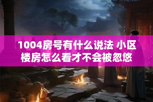 1004房号有什么说法 小区楼房怎么看才不会被忽悠