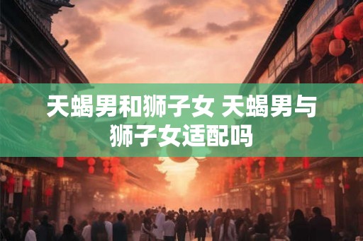 天蝎男和狮子女 天蝎男与狮子女适配吗 天蝎男和狮子女 天蝎男与狮子女适配吗
