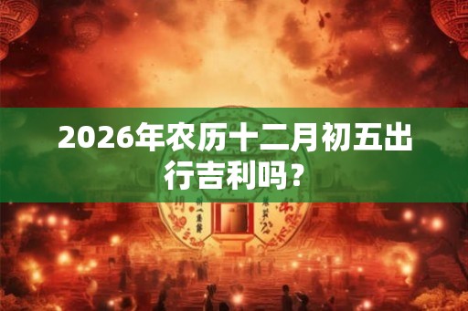 2026年农历十二月初五出行吉利吗？