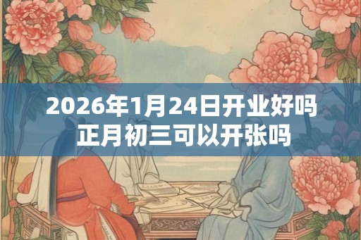 2026年1月24日开业好吗 正月初三可以开张吗