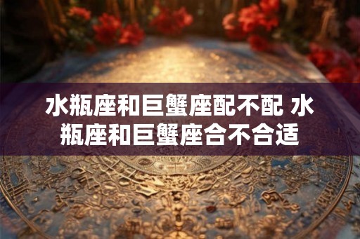 水瓶座和巨蟹座配不配 水瓶座和巨蟹座合不合适 水瓶座和巨蟹座配不配 水瓶座和巨蟹座合不合适