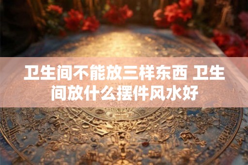 卫生间不能放三样东西 卫生间放什么摆件风水好